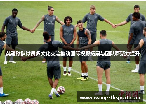 英超球队球员多文化交流推动国际视野拓展与团队凝聚力提升