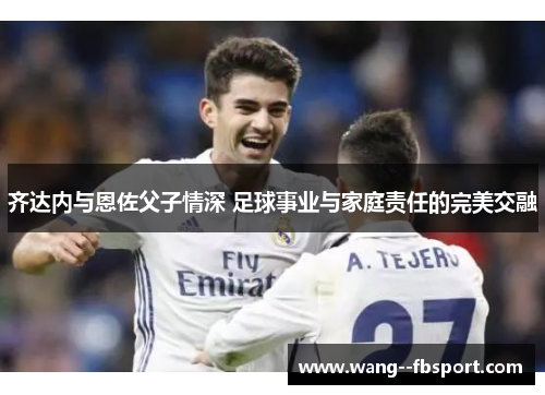 齐达内与恩佐父子情深 足球事业与家庭责任的完美交融
