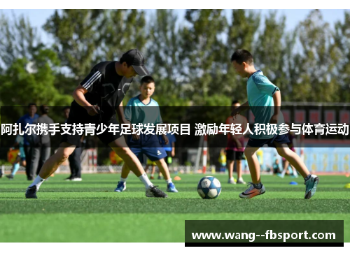 阿扎尔携手支持青少年足球发展项目 激励年轻人积极参与体育运动 阿扎尔携手支持青少年足球发展项目 激励年轻人积极参与体育运动