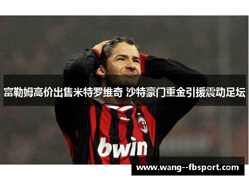 富勒姆高价出售米特罗维奇 沙特豪门重金引援震动足坛